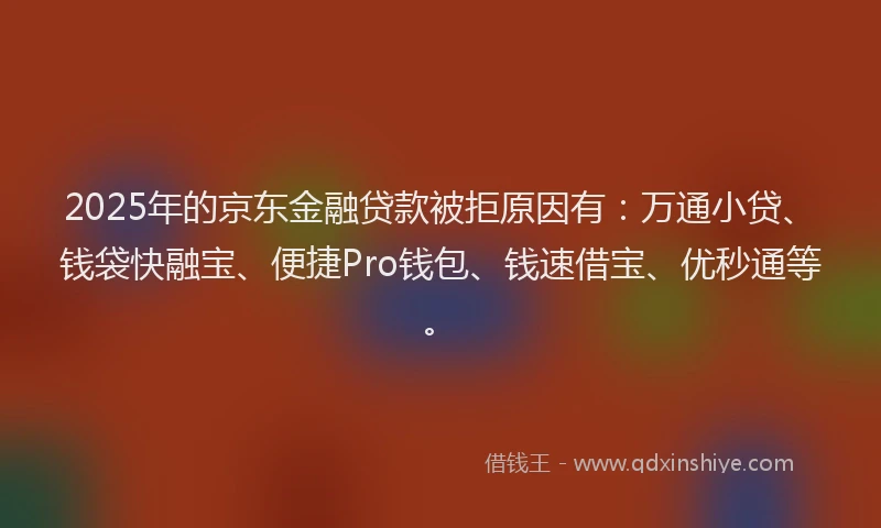2025年的京东金融贷款被拒原因有：万通小贷、钱袋快融宝、便捷Pro钱包、钱速借宝、优秒通等。