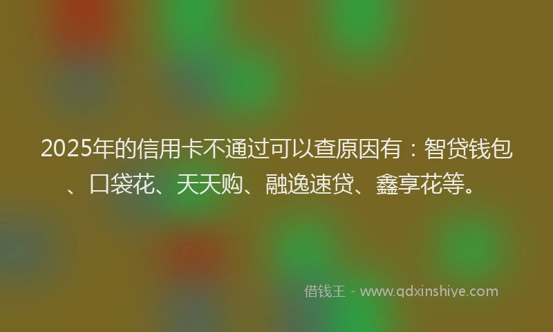 2025年的信用卡不通过可以查原因有：智贷钱包、口袋花、天天购、融逸速贷、鑫享花等。