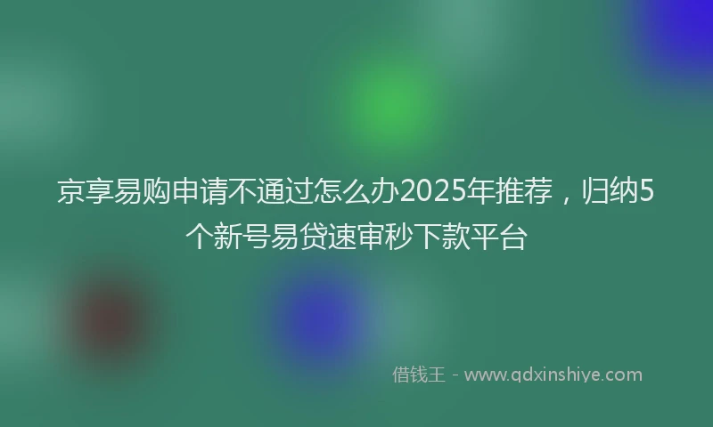 京享易购申请不通过怎么办2025年推荐，归纳5个新号易贷速审秒下款平台