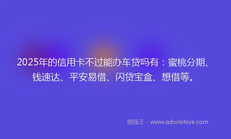 2025年的信用卡不过能办车贷吗有：蜜桃分期、钱速达、平安易借、闪贷宝盒、想借等。
