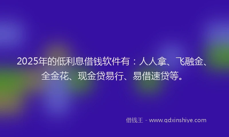 2025年的低利息借钱软件有：人人拿、飞融金、全金花、现金贷易行、易借速贷等。