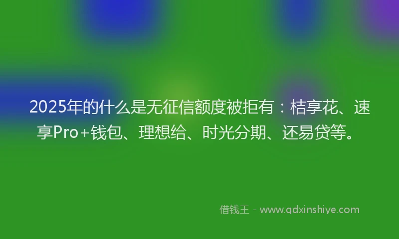 2025年的什么是无征信额度被拒有：桔享花、速享Pro+钱包、理想给、时光分期、还易贷等。