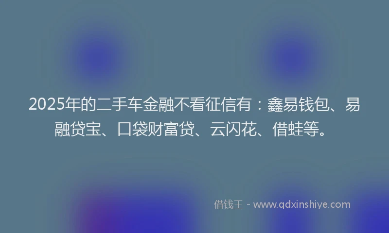 2025年的二手车金融不看征信有：鑫易钱包、易融贷宝、口袋财富贷、云闪花、借蛙等。
