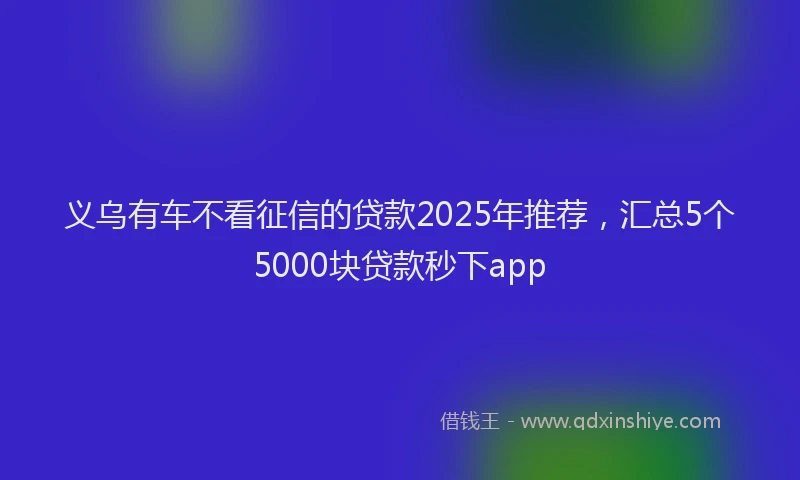 义乌有车不看征信的贷款2025年推荐，汇总5个5000块贷款秒下app