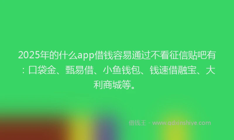 2025年的什么app借钱容易通过不看征信贴吧有：口袋金、甄易借、小鱼钱包、钱速借融宝、大利商城等。