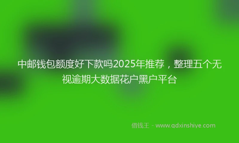 中邮钱包额度好下款吗2025年推荐，整理五个无视逾期大数据花户黑户平台