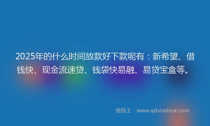 2025年的什么时间放款好下款呢有：新希望、借钱快、现金流速贷、钱袋快易融、易贷宝盒等。