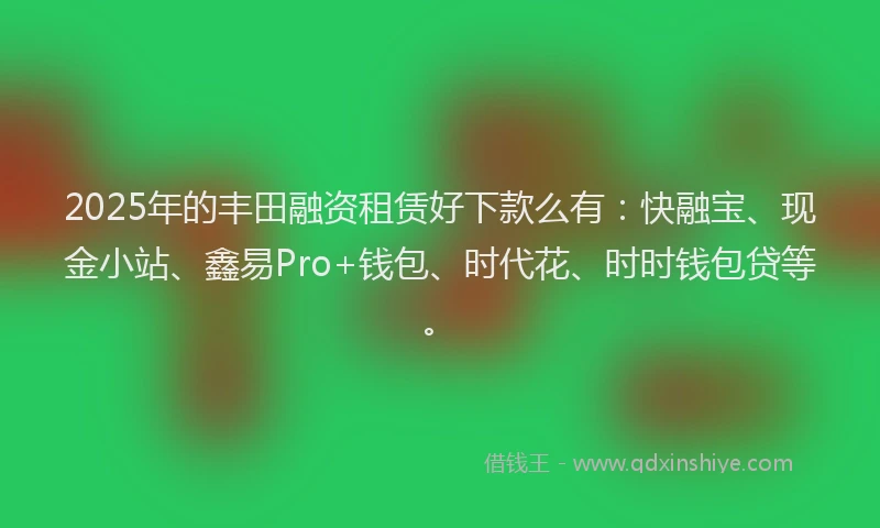 2025年的丰田融资租赁好下款么有：快融宝、现金小站、鑫易Pro+钱包、时代花、时时钱包贷等。