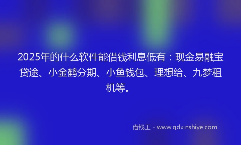 2025年的什么软件能借钱利息低有：现金易融宝贷途、小金鹤分期、小鱼钱包、理想给、九梦租机等。