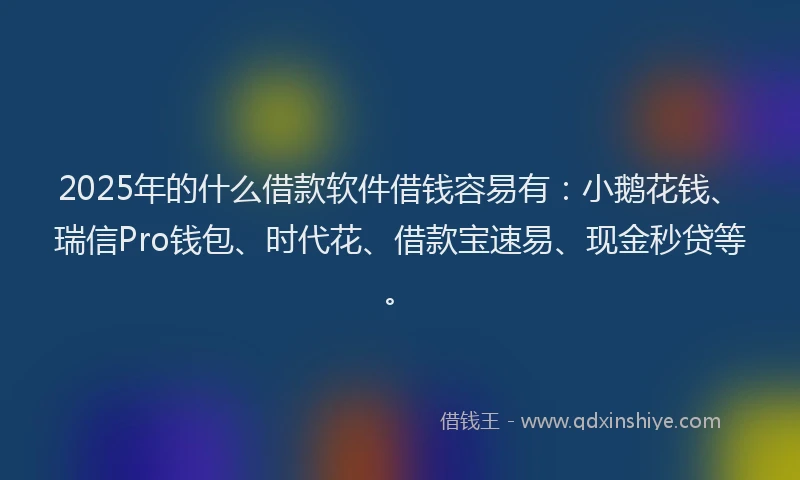 2025年的什么借款软件借钱容易有：小鹅花钱、瑞信Pro钱包、时代花、借款宝速易、现金秒贷等。