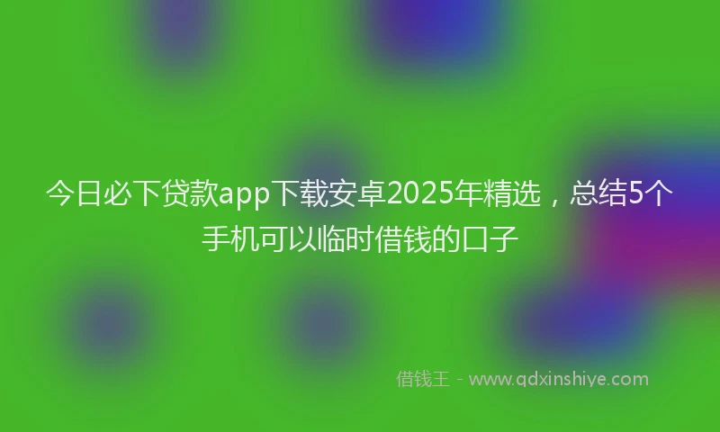 今日必下贷款app下载安卓2025年精选，总结5个手机可以临时借钱的口子