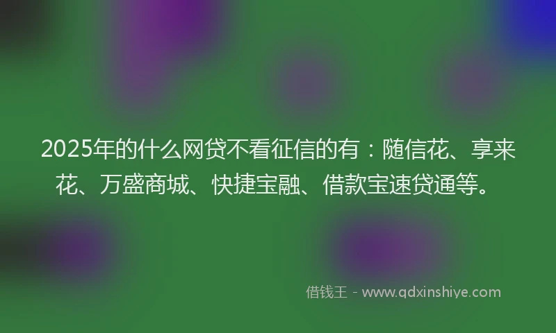 2025年的什么网贷不看征信的有:随信花、享来花、万盛商城、快捷宝融、借款宝速贷通等。