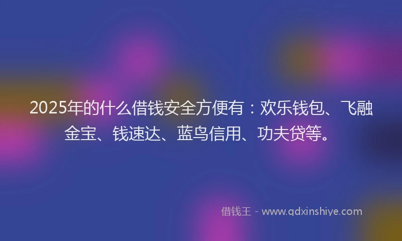 2025年的什么借钱安全方便有：欢乐钱包、飞融金宝、钱速达、蓝鸟信用、功夫贷等。