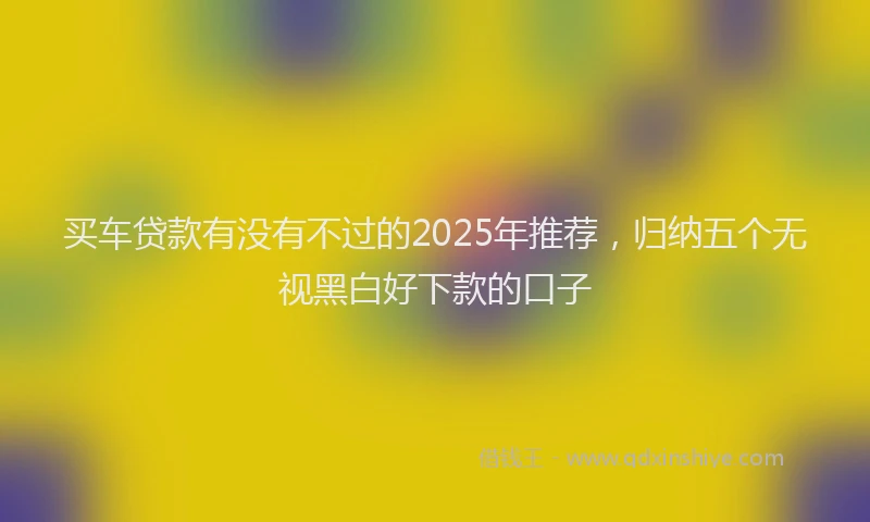 买车贷款有没有不过的2025年推荐，归纳五个无视黑白好下款的口子