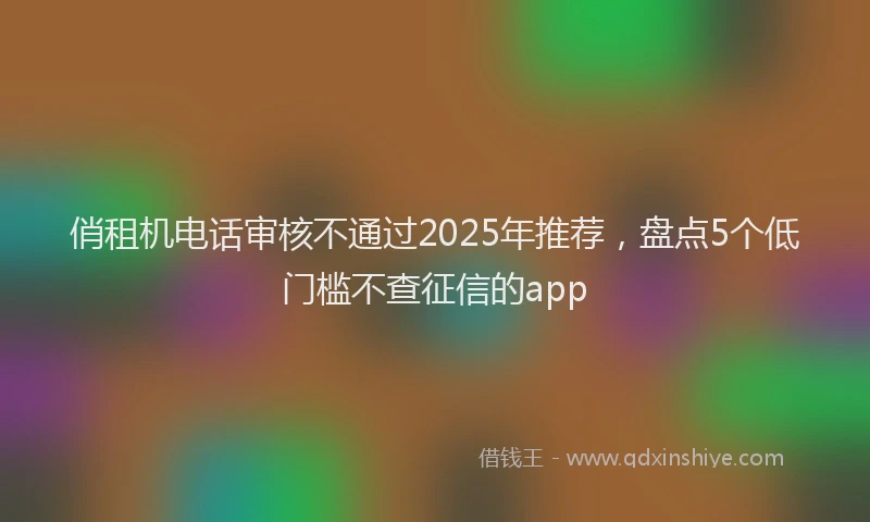 俏租机电话审核不通过2025年推荐，盘点5个低门槛不查征信的app