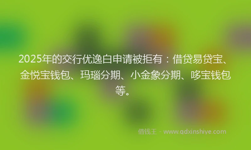 2025年的交行优逸白申请被拒有：借贷易贷宝、金悦宝钱包、玛瑙分期、小金象分期、哆宝钱包等。