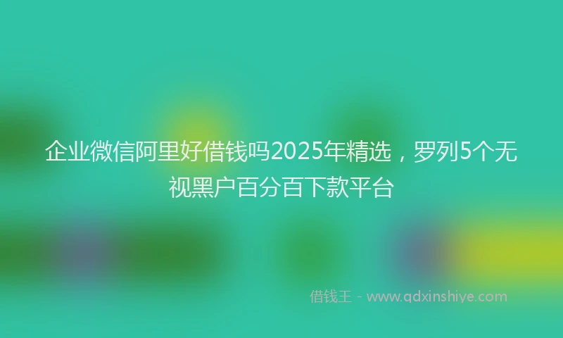 企业微信阿里好借钱吗2025年精选，罗列5个无视黑户百分百下款平台
