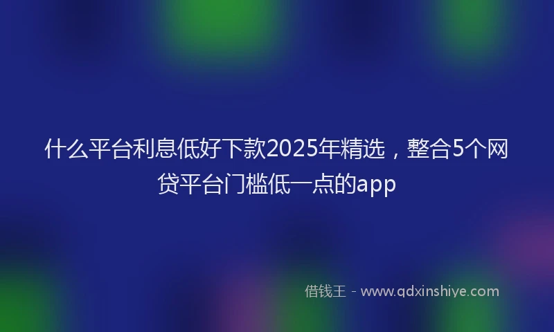 什么平台利息低好下款2025年精选，整合5个网贷平台门槛低一点的app