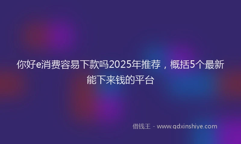 你好e消费容易下款吗2025年推荐，概括5个最新能下来钱的平台