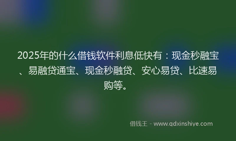 2025年的什么借钱软件利息低快有：现金秒融宝、易融贷通宝、现金秒融贷、安心易贷、比速易购等。