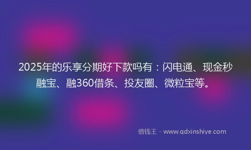 2025年的乐享分期好下款吗有：闪电通、现金秒融宝、融360借条、投友圈、微粒宝等。