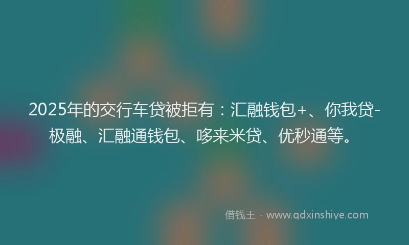 2025年的交行车贷被拒有：汇融钱包+、你我贷-极融、汇融通钱包、哆来米贷、优秒通等。
