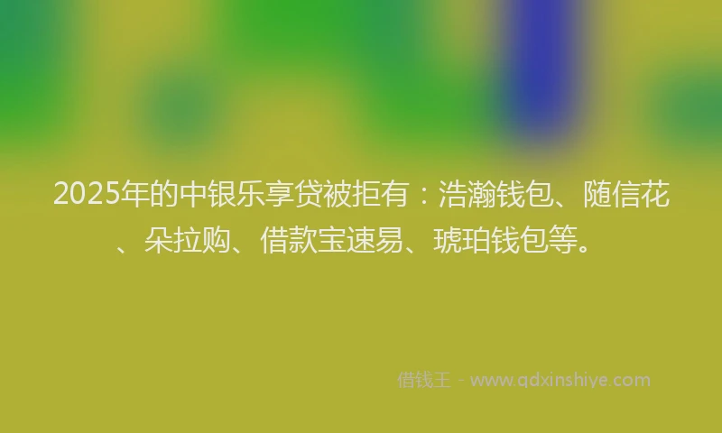 2025年的中银乐享贷被拒有：浩瀚钱包、随信花、朵拉购、借款宝速易、琥珀钱包等。