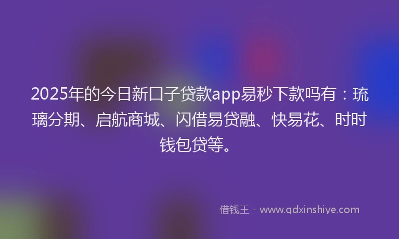2025年的今日新口子贷款app易秒下款吗有：琉璃分期、启航商城、闪借易贷融、快易花、时时钱包贷等。