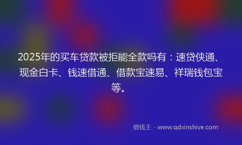 2025年的买车贷款被拒能全款吗有：速贷侠通、现金白卡、钱速借通、借款宝速易、祥瑞钱包宝等。