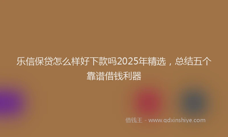 乐信保贷怎么样好下款吗2025年精选，总结五个靠谱借钱利器