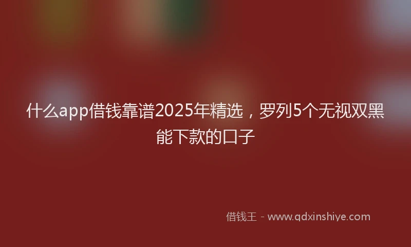 什么app借钱靠谱2025年精选，罗列5个无视双黑能下款的口子