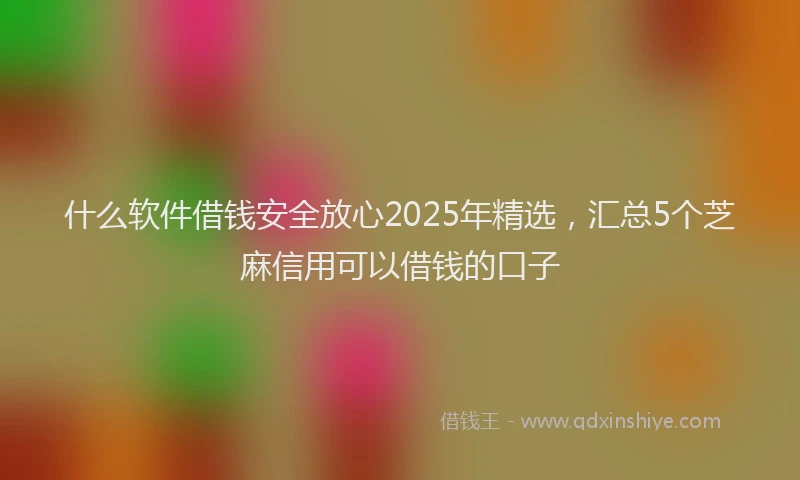 什么软件借钱安全放心2025年精选，汇总5个芝麻信用可以借钱的口子