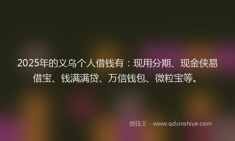 2025年的义乌个人借钱有：现用分期、现金侠易借宝、钱满满贷、万信钱包、微粒宝等。