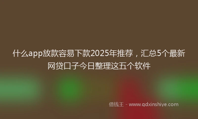 什么app放款容易下款2025年推荐,汇总5个最新网贷口子今日整理这五个软件