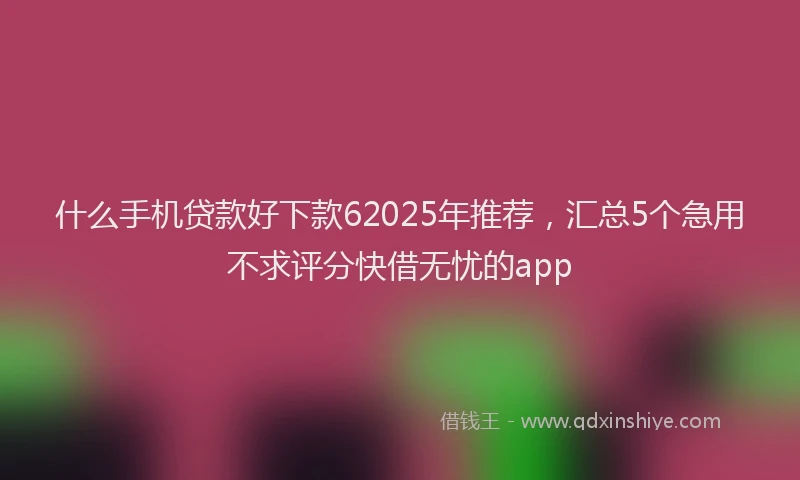 什么手机贷款好下款62025年推荐，汇总5个急用不求评分快借无忧的app