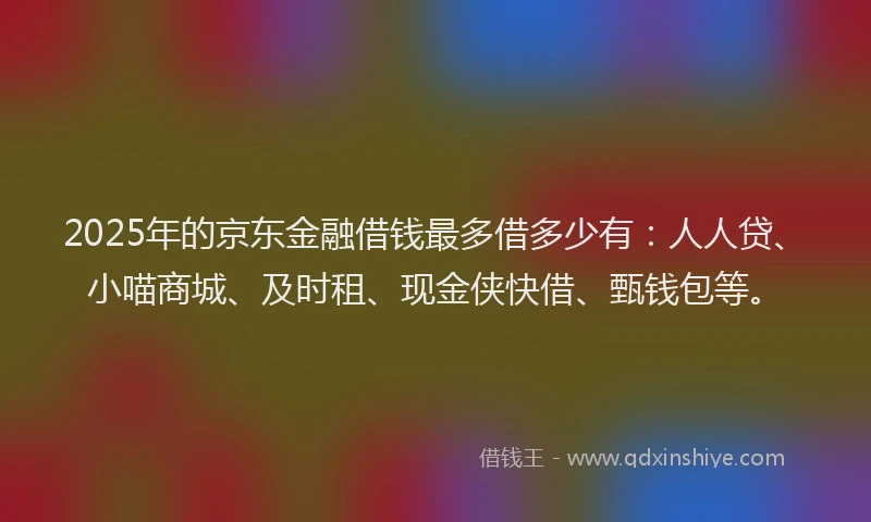 2025年的京东金融借钱最多借多少有：人人贷、小喵商城、及时租、现金侠快借、甄钱包等。