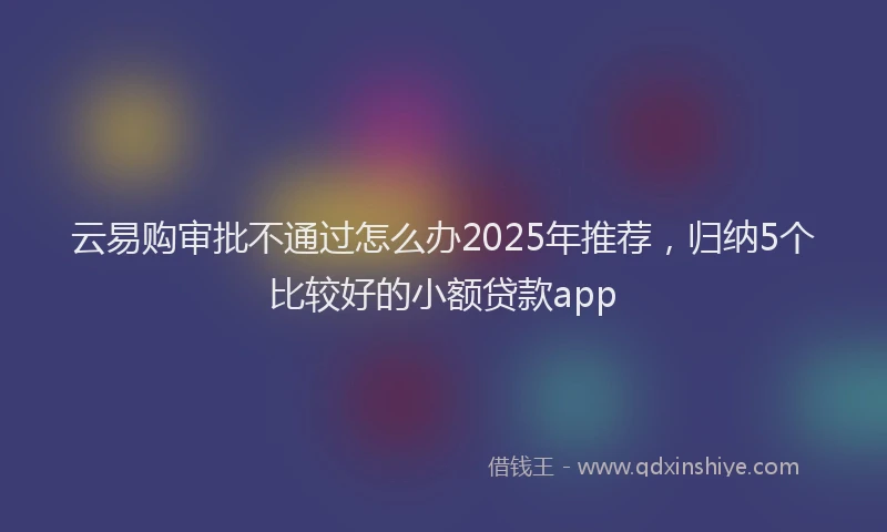云易购审批不通过怎么办2025年推荐，归纳5个比较好的小额贷款app
