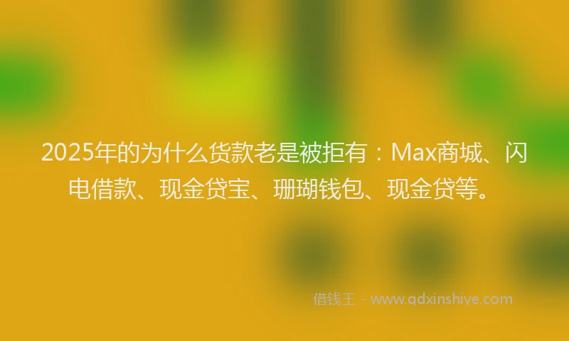 2025年的为什么货款老是被拒有：Max商城、闪电借款、现金贷宝、珊瑚钱包、现金贷等。