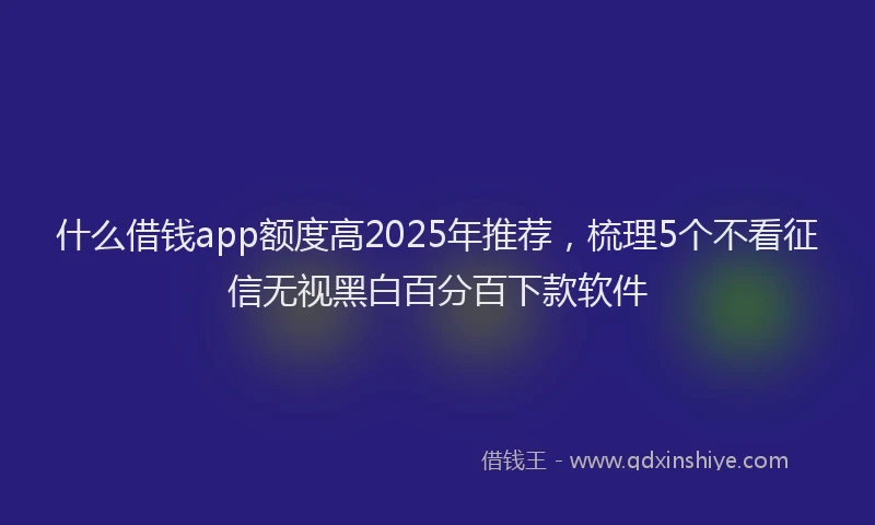 什么借钱app额度高2025年推荐,梳理5个不看征信无视黑白百分百下款软件
