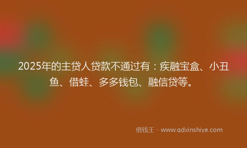 2025年的主贷人贷款不通过有：疾融宝盒、小丑鱼、借蛙、多多钱包、融信贷等。