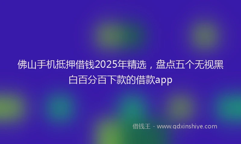 佛山手机抵押借钱2025年精选,盘点五个无视黑白百分百下款的借款app