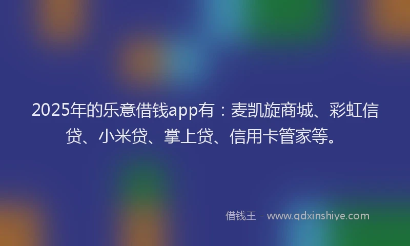 2025年的乐意借钱app有：麦凯旋商城、彩虹信贷、小米贷、掌上贷、信用卡管家等。