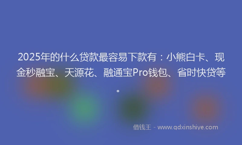 2025年的什么贷款最容易下款有：小熊白卡、现金秒融宝、天源花、融通宝Pro钱包、省时快贷等。