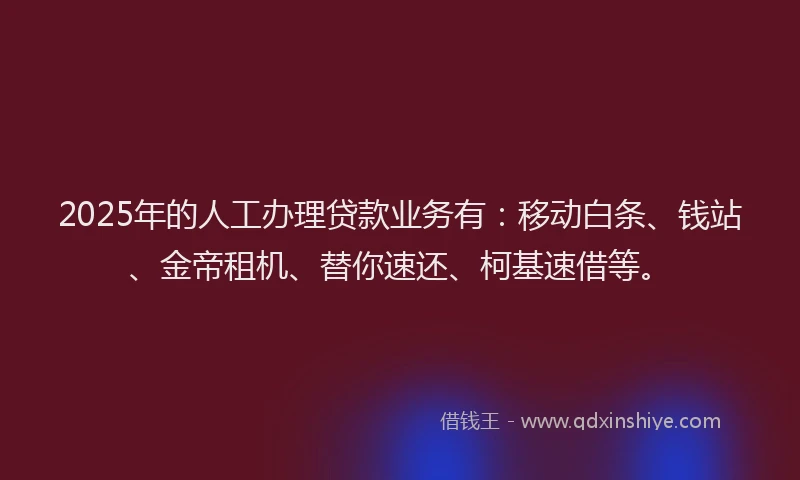 2025年的人工办理贷款业务有：移动白条、钱站、金帝租机、替你速还、柯基速借等。
