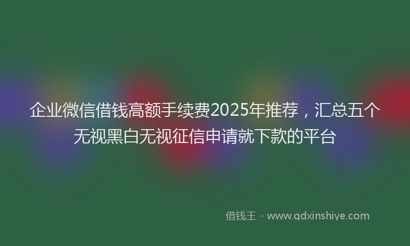 企业微信借钱高额手续费2025年推荐,汇总五个无视黑白无视征信申请就下款的平台