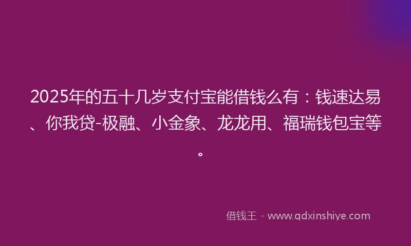 2025年的五十几岁支付宝能借钱么有：钱速达易、你我贷-极融、小金象、龙龙用、福瑞钱包宝等。