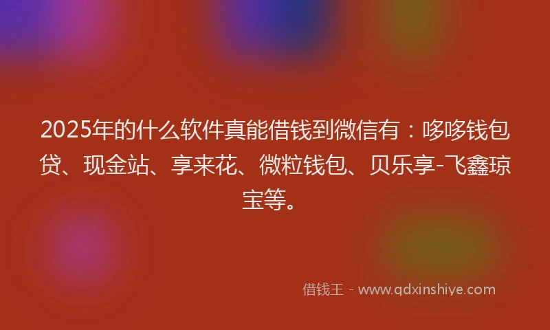 2025年的什么软件真能借钱到微信有:哆哆钱包贷、现金站、享来花、微粒钱包、贝乐享-飞鑫琼宝等。