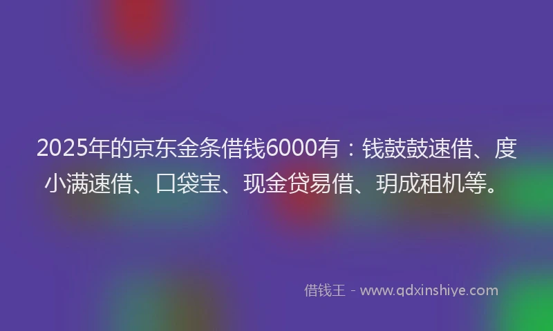 2025年的京东金条借钱6000有：钱鼓鼓速借、度小满速借、口袋宝、现金贷易借、玥成租机等。