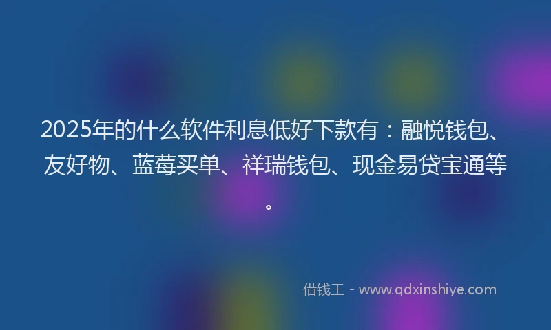 2025年的什么软件利息低好下款有：融悦钱包、友好物、蓝莓买单、祥瑞钱包、现金易贷宝通等。