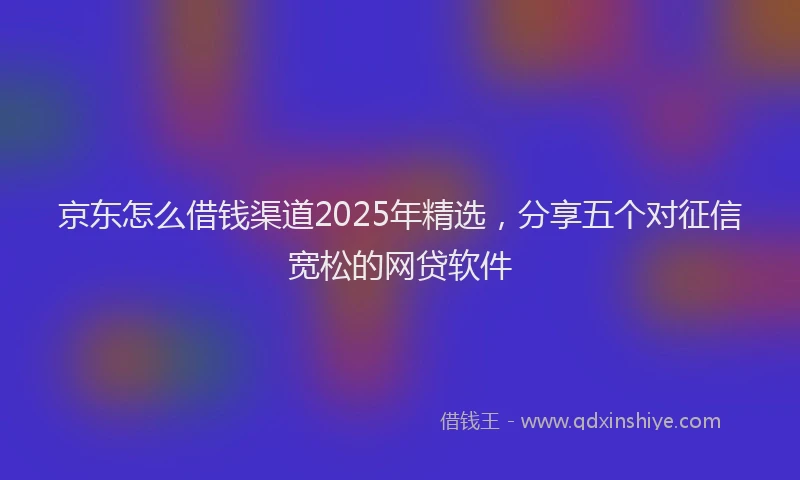京东怎么借钱渠道2025年精选，分享五个对征信宽松的网贷软件
